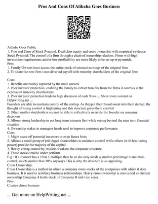 Pros And Cons Of Alibaba Goes Business
Alibaba Goes Public
1. Pros and Cons of Stock Pyramid, Dual class equity and cross ownership with empirical evidence
Stock Pyramid: The control of a firm through a chain of ownership relations. Firms with high
investment requirements and/or low profitability are more likely to be set up in pyramids.
Pros:
1. Family/Owners have access the entire stock of retained earnings of the original firm
2. To share the new firm s non diverted payoff with minority shareholders of the original firm
Cons:
1. Benefits are mainly captured by the main owners
2. Poor investor protection, enabling the family to extract benefits from the firms it controls at the
expense of minority shareholders
3. Poor investor protection leads to high diversion of cash flows ... Show more content on
Helpwriting.net ...
Founders are able to maintain control of the startup. As theyput their blood sweat into their startup; the
thought of losing control is frightening and this structure gives them comfort
2. Other smaller stockholders are not be able to collectively overrule the founder on company
decisions
3. Allows strong leadership to put long term interests first while seeing beyond the near term financial
situation
4. Ownership stakes in managers hands tend to improve corporate performance
Cons:
1. Might scare off potential investors or even future hires
2. Allows a small group of privileged shareholders to maintain control while others (with less voting
power) provide the majority of the capital.
3. Heavy voting control by insiders weakens the corporate structure
4. These stocks tend to under perform
E.g.: If a founder has a 10 to 1 multiple then he or she only needs a smaller percentage to maintain
control, much smaller than 50% anyways.This is why the structure is so appealing.
Cross Ownership:
Cross Ownership is a method in which a company owns stocks of the companies with which it does
business. It is used to reinforce business relationships. Heavy cross ownership is also called as circular
ownership Company A holds stock of Company B and vice versa.
Pros:
Creates closer business
... Get more on HelpWriting.net ...
 