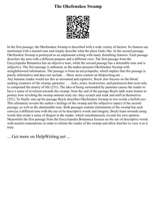 The Okefenokee Swamp
In the first passage, the Okefenokee Swamp is described with a wide variety of diction. Its features are
mentioned with a neutral tone and simply describe what the place looks like. In the second passage,
Okefenokee Swamp is portrayed as an unpleasant setting with many disturbing features. Each passage
describes the area with a different purpose and a different view. The first passage from the
Encyclopedia Britannica has an objective tone, while the second passage has a detestable tone and is
subjective. The first passage is unbiased, as the author presents Okefenokee Swamp with
straightforward information. The passage is from an encyclopedia, which implies that this passage is
purely informative and does not include ... Show more content on Helpwriting.net ...
Any humane reader would see this as unwanted and repulsive. Boyle also focuses on the blood
sucking creatures of the swamp, parasites: . . . ticks, mites, hookworms, and paramecia that exist only
to compound the misery of life (251). The idea of being surrounded by parasites causes the reader to
have a sense of revulsion towards the swamp. Near the end of the passage Boyle adds some humor to
portray how revolting the swamp animals truly are: they scratch and stink and sniff at themselves
(251). To finally sum up his passage Boyle describes Okefenokee Swamp in two words a hellish zoo .
This ultimately reveals the author s feelings of the swamp and the subjective aspect of the second
passage, as well as the abominable tone. Both passages contain information of the swamp but each
conveys a different tone with the use of its descriptive words and imagery. Boyle leans towards using
words that create a sense of disgust in the reader, which simultaneously reveals his own opinion.
Meanwhile the first passage from the Encyclopedia Britannica focuses on the use of descriptive words
with neutral connotations in order to inform the reader of the swamp and allow him/her to view it as it
truly
... Get more on HelpWriting.net ...
 
