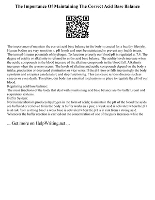 The Importance Of Maintaining The Correct Acid Base Balance
The importance of maintain the correct acid base balance in the body is crucial for a healthy lifestyle.
Human bodies are very sensitive to pH levels and must be maintained to prevent any health issues.
The term pH means potentials oh hydrogen. To function properly our blood pH is regulated at 7.4. The
degree of acidity or alkalinity is referred to as the acid base balance. The acidity levels increase when
the acidic compounds in the blood increase of the alkaline compounds in the blood fall. Alkalinity
increases when the reverse occurs. The levels of alkaline and acidic compounds depend on the body s
intake, production or decreased elimination or vice versa. If the pH rises or falls increasingly the body
s proteins and enzymes can denature and stop functioning. This can cause serious diseases such as
cancers or even death. Therefore, our body has essential mechanisms in place to regulate the pH of our
blood.
Regulating acid base balance:
The main functions of the body that deal with maintaining acid base balance are the buffer, renal and
respiratory systems.
Buffer System:
Normal metabolism produces hydrogen in the form of acids; to maintain the pH of the blood the acids
are buffered or removed from the body. A buffer works in a pair, a weak acid is activated when the pH
is at risk from a strong base/ a weak base is activated when the pH is at risk from a strong acid.
Whenever the buffer reaction is carried out the concentration of one of the pairs increases while the
... Get more on HelpWriting.net ...
 