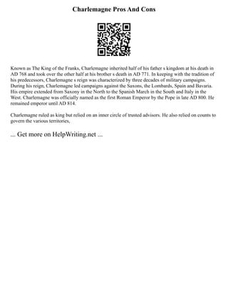 Charlemagne Pros And Cons
Known as The King of the Franks, Charlemagne inherited half of his father s kingdom at his death in
AD 768 and took over the other half at his brother s death in AD 771. In keeping with the tradition of
his predecessors, Charlemagne s reign was characterized by three decades of military campaigns.
During his reign, Charlemagne led campaigns against the Saxons, the Lombards, Spain and Bavaria.
His empire extended from Saxony in the North to the Spanish March in the South and Italy in the
West. Charlemagne was officially named as the first Roman Emperor by the Pope in late AD 800. He
remained emperor until AD 814.
Charlemagne ruled as king but relied on an inner circle of trusted advisors. He also relied on counts to
govern the various territories,
... Get more on HelpWriting.net ...
 