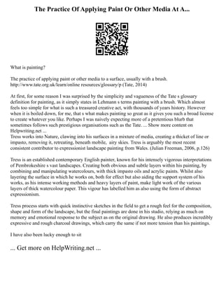 The Practice Of Applying Paint Or Other Media At A...
What is painting?
The practice of applying paint or other media to a surface, usually with a brush.
http://www.tate.org.uk/learn/online resources/glossary/p (Tate, 2014)
At first, for some reason I was surprised by the simplicity and vagueness of the Tate s glossary
definition for painting, as it simply states in Lehmann s terms painting with a brush. Which almost
feels too simple for what is such a treasured creative act, with thousands of years history. However
when it is boiled down, for me, that s what makes painting so great as it gives you such a broad license
to create whatever you like. Perhaps I was naively expecting more of a pretentious blurb that
sometimes follows such prestigious organisations such as the Tate. ... Show more content on
Helpwriting.net ...
Tress works into Nature, clawing into his surfaces in a mixture of media, creating a thicket of line or
impasto, removing it, retreating, beneath mobile, airy skies. Tress is arguably the most recent
consistent contributor to expressionist landscape painting from Wales. (Julian Freeman, 2006, p.126)
Tress is an established contemporary English painter, known for his intensely vigorous interpretations
of Pembrokeshire s vast landscapes. Creating both obvious and subtle layers within his painting, by
combining and manipulating watercolours, with thick impasto oils and acrylic paints. Whilst also
layering the surface in which he works on, both for effect but also aiding the support system of his
works, as his intense working methods and heavy layers of paint, make light work of the various
layers of thick watercolour paper. This vigour has labelled him as also using the form of abstract
expressionism.
Tress process starts with quick instinctive sketches in the field to get a rough feel for the composition,
shape and form of the landscape, but the final paintings are done in his studio, relying as much on
memory and emotional response to the subject as on the original drawing. He also produces incredibly
expressive and rough charcoal drawings, which carry the same if not more tension than his paintings.
I have also been lucky enough to sit
... Get more on HelpWriting.net ...
 