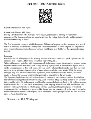 Wgu Egt 1 Task 4 Cultural Issues
Cross Cultural Issues with Japan
Cross Cultural Issues with Japan
Having a brother in law who married a Japanese girl, Japan seemed a fitting choice for this
assignment. The Japanese culture is a world apart from the United States literally and figuratively.
Barriers to Operating In Japan
The first barrier that comes to mind is Language. Either the Company employs someone who is well
versed in Japanese and from that Country or it forces the Japanese to speak English. As English is a
more common language in the business world, it would seem as if that forces the Japanese to speak
English.
Language
Certainly, there is a language barrier, namely because most Americans don t speak Japanese and the
Japanese aren t fluent ... Show more content on Helpwriting.net ...
When said manager is dealing with business people in Japan they must also remember to show proper
respect for those older than them, even if they are only slightly older. It would not be a good idea to
send a young manager to deal with issues. It would also be a better idea to send a man than a woman
as the Japanese still don t have the view of women in the workplace that we do. While the young
manager may have a wealth of business experience, even more than the older person, that doesn t
matter in Japan, the younger would not be respected or listened to in the workplace.
The Japanese also believe that their culture is superior to others, called ethnocentrism. They believe
they are much stronger than their surrounding Asian countries. They see things as fair or not fair only
in terms of how it is fair to Japan and would not be concerned about whether it is fair to Company A s
home Country, the U.S. This could be something that Company A could have with trade issues. The
Japanese will negotiate only on what is good for their Country, not the greater good of mankind.
Americans telling the Japanese to act more like them would not go over well. In the past, America has
tended to bash the Japanese so Company A will need to be almost apologetic from the start and cater
more to Japan from the very
... Get more on HelpWriting.net ...
 