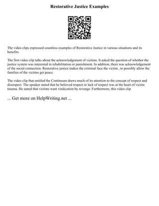 Restorative Justice Examples
The video clips expressed countless examples of Restorative Justice in various situations and its
benefits.
The first video clip talks about the acknowledgement of victims. It asked the question of whether the
justice system was interested in rehabilitation or punishment. In addition, there was acknowledgement
of the social connection. Restorative justice makes the criminal face the victim , to possibly allow the
families of the victims get peace.
The video clip that entitled the Continuum draws much of its attention to the concept of respect and
disrespect. The speaker stated that he believed respect or lack of respect was at the heart of victim
trauma. He stated that victims want vindication by revenge. Furthermore, this video clip
... Get more on HelpWriting.net ...
 