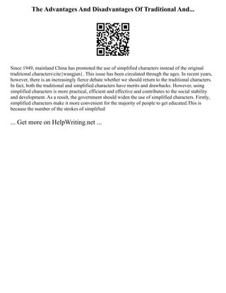 The Advantages And Disadvantages Of Traditional And...
Since 1949, mainland China has promoted the use of simplified characters instead of the original
traditional characterscite{wangjun}. This issue has been circulated through the ages. In recent years,
however, there is an increasingly fierce debate whether we should return to the traditional characters.
In fact, both the traditional and simplified characters have merits and drawbacks. However, using
simplified characters is more practical, efficient and effective and contributes to the social stability
and development. As a result, the government should widen the use of simplified characters. Firstly,
simplified characters make it more convenient for the majority of people to get educated.This is
because the number of the strokes of simplified
... Get more on HelpWriting.net ...
 