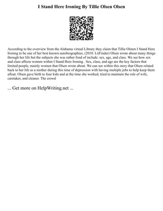 I Stand Here Ironing By Tillie Olsen Olsen
According to the overview from the Alabama virtual Library they claim that Tillie Olsten I Stand Here
Ironing to be one of her best known autobiographies. (2010. LitFinder) Olsen wrote about many things
through her life but the subjects she was rather fond of include: sex, age, and class. We see how sex
and class affects women within I Stand Here Ironing . Sex, class, and age are the key factors that
limited people, mainly women that Olsen wrote about. We can see within this story that Olsen related
back to her life as a mother during this time of depression with having multiple jobs to help keep them
afloat. Olsen gave birth to four kids and at the time she worked, tried to maintain the role of wife,
caretaker, and cleaner. The crowd
... Get more on HelpWriting.net ...
 
