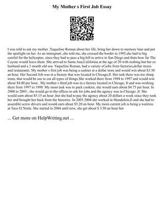 My Mother s First Job Essay
I was told to ask my mother ,Yaqueline Roman about her life, bring her down to memory lane and put
the spotlight on her. As an immigrant ,she told me, she crossed the border in 1995,she had to big
careful for the helicopter, since they had to pass a big hill to arrive to San Diego and thats how far The
Coyote would leave them .She arrived to Santa Ana,California at the age of 20 with nothing but her ex
husband and a 3 month old son. Yaqueline Roman, had a variety of jobs from factories,dollar stores
and restaurants. My mother s first job was being a cashier at a dollar store and would win about $3.30
an hour. Her Second Job was in a factory that was located in Chicago,Il. Her task there was too sharp
irons, that would be use to cut all types of things.She worked there from 1994 to 1997 and would win
about $4.00 per hour . My mother s third job was in a factory located in Chicago, Il and was working
there from 1997 to 1998. My mom task was to pack cookies, she would earn about $4.75 per hour. In
2000 to 2003 , she would go to the offices to ask for jobs and the agency was in Chicago ,Il. She
would earn about $5.15 an hour ,but she had to pay the agency about 20 dollars a week since they took
her and brought her back from the factories. In 2003 2004 she worked in Mundelein,Il and she had to
assemble screw drivers and would earn about $5.20 an hour. My mom current job is being a waitress
at Taco El Norte. She started in 2004 until now, she get about $ 3.50 an hour but
... Get more on HelpWriting.net ...
 