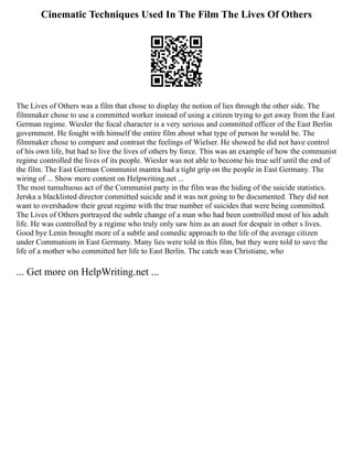 Cinematic Techniques Used In The Film The Lives Of Others
The Lives of Others was a film that chose to display the notion of lies through the other side. The
filmmaker chose to use a committed worker instead of using a citizen trying to get away from the East
German regime. Wiesler the focal character is a very serious and committed officer of the East Berlin
government. He fought with himself the entire film about what type of person he would be. The
filmmaker chose to compare and contrast the feelings of Wielser. He showed he did not have control
of his own life, but had to live the lives of others by force. This was an example of how the communist
regime controlled the lives of its people. Wiesler was not able to become his true self until the end of
the film. The East German Communist mantra had a tight grip on the people in East Germany. The
wiring of ... Show more content on Helpwriting.net ...
The most tumultuous act of the Communist party in the film was the hiding of the suicide statistics.
Jerska a blacklisted director committed suicide and it was not going to be documented. They did not
want to overshadow their great regime with the true number of suicides that were being committed.
The Lives of Others portrayed the subtle change of a man who had been controlled most of his adult
life. He was controlled by a regime who truly only saw him as an asset for despair in other s lives.
Good bye Lenin brought more of a subtle and comedic approach to the life of the average citizen
under Communism in East Germany. Many lies were told in this film, but they were told to save the
life of a mother who committed her life to East Berlin. The catch was Christiane, who
... Get more on HelpWriting.net ...
 