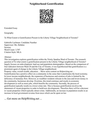 Neighborhood Gentrification
Extended Essay
Geography
To What Extent is Gentrification Present in the Liberty Village Neighborhood of Toronto?
Gabrielle Lachman: Candidate Number
Supervisor: Ms. Hebdon
Session:
Word Count: 3,707
Citation Style: MLA
Abstract
This investigation explores gentrification within the Trinity Spadina Ward of Toronto. The research
question of To what extent is gentrification present in the Liberty Village neighborhood of Toronto?
largely focuses on redevelopment, land use and population demographics. Based on the comparison of
four indicators between Ward 20 and the City of Toronto, it was hypothesised that gentrification is a
prominent agent of change in the Liberty Village neighborhood.
Property value, overall wealth, education ... Show more content on Helpwriting.net ...
Gentrification has a positive effect on a community in the sense that it ameliorates the local economy.
In lower income neighborhoods, the expansion of businesses and creation of jobs is limited by the
deficiency of monetary flow. However, as wealthier residents relocate to the area and invest money in
the community, businesses develop. Overtime, this trend continues and results in economic
development as well as more jobs, which benefits the community. Secondly, the process of
gentrification typically results in a lower crime rate. This is because gentrification involves the
attainment of vacant properties in order to build new developments. Therefore there will be a decrease
in vacant properties which typically attract crime. Additionally, an increase in population results in an
increase in local government revenue from taxes which can be spent on law
... Get more on HelpWriting.net ...
 