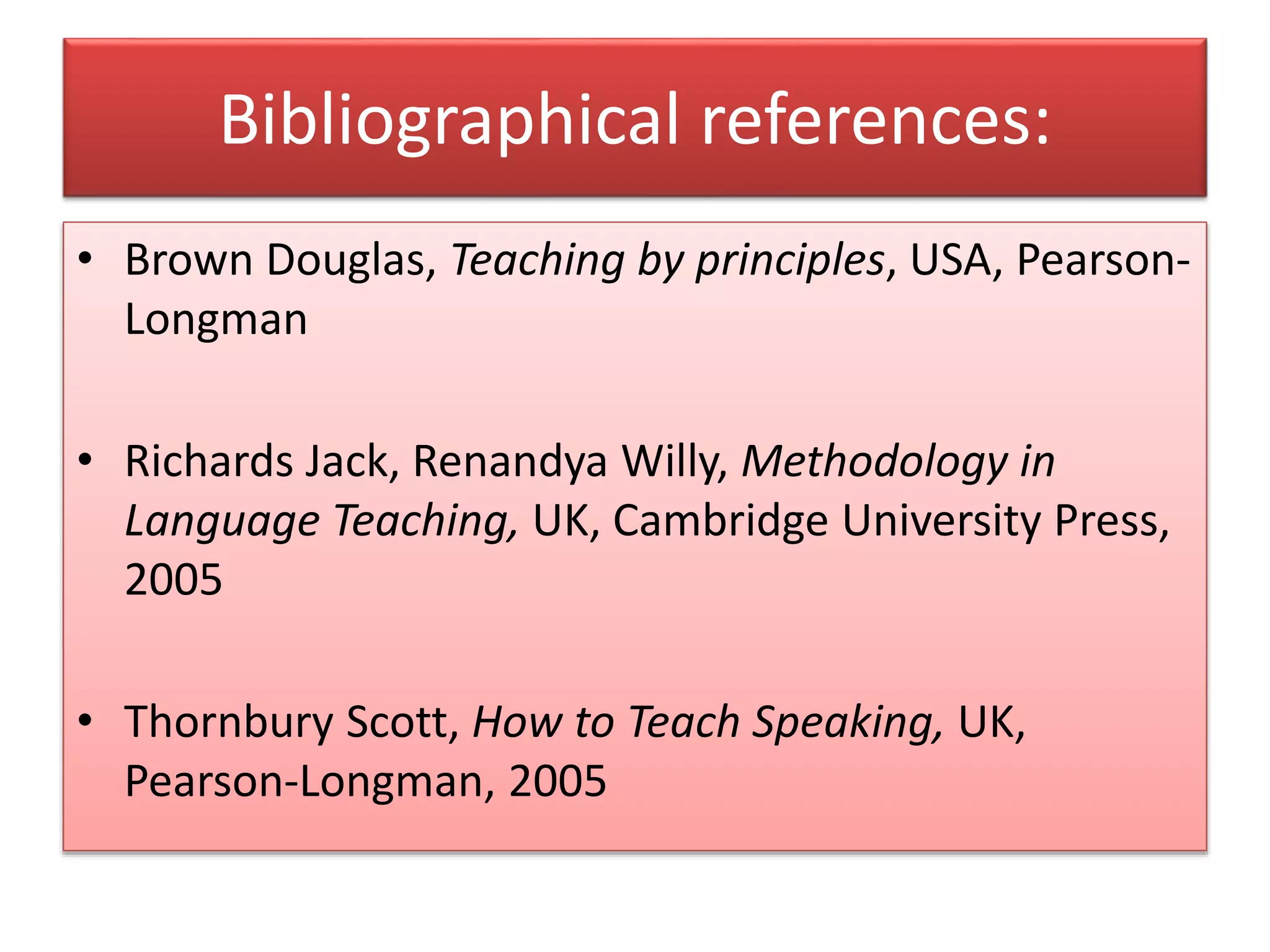 Bibliographical references:
• Brown Douglas, Teaching by principles, USA, Pearson-
Longman
• Richards Jack, Renandya Willy, Methodology in
Language Teaching, UK, Cambridge University Press,
2005
• Thornbury Scott, How to Teach Speaking, UK,
Pearson-Longman, 2005