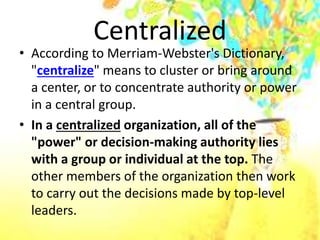 Centralized
• According to Merriam-Webster's Dictionary,
"centralize" means to cluster or bring around
a center, or to concentrate authority or power
in a central group.
• In a centralized organization, all of the
"power" or decision-making authority lies
with a group or individual at the top. The
other members of the organization then work
to carry out the decisions made by top-level
leaders.
 
