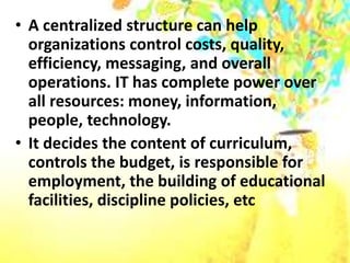 • A centralized structure can help
organizations control costs, quality,
efficiency, messaging, and overall
operations. IT has complete power over
all resources: money, information,
people, technology.
• It decides the content of curriculum,
controls the budget, is responsible for
employment, the building of educational
facilities, discipline policies, etc
 