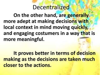 Decentralized
On the other hand, are generally
more adept at making decisions with
local context in mind moving quickly,
and engaging costumers in a way that is
more meaningful.
It proves better in terms of decision
making as the decisions are taken much
closer to the actions.
 