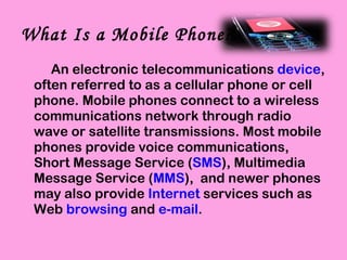 What Is a Mobile Phone? An electronic telecommunications  device , often referred to as a cellular phone or cell phone. Mobile phones connect to a wireless communications network through radio wave or satellite transmissions. Most mobile phones provide voice communications, Short Message Service ( SMS ), Multimedia Message Service ( MMS ),  and newer phones may also provide  Internet  services such as Web  browsing  and  e-mail . 