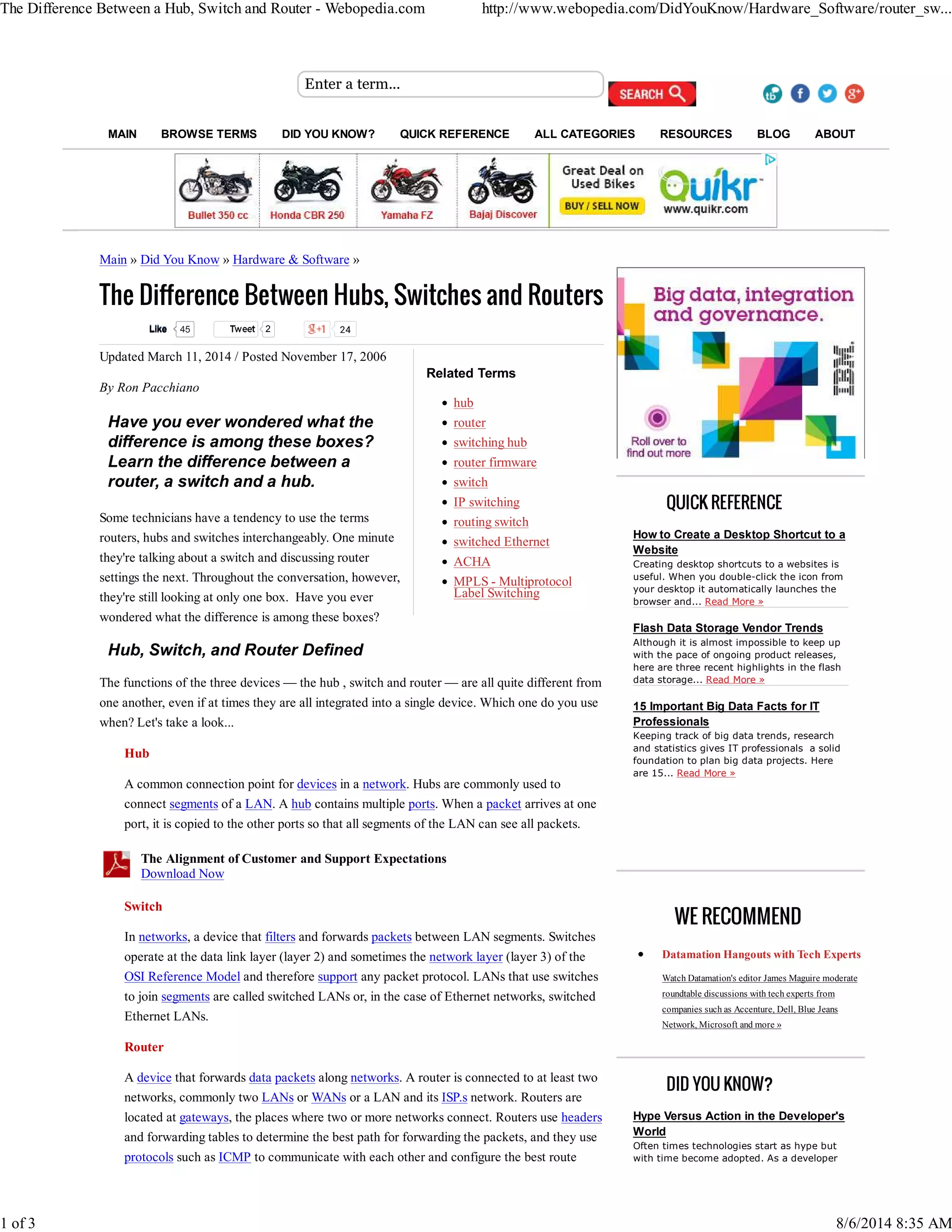 The Difference Between a Hub, Switch and Router - Webopedia.com http://www.webopedia.com/DidYouKnow/Hardware_Software/router_sw... 
Enter a term... 
MAIN BROWSE TERMS DID YOU KNOW? QUICK REFERENCE ALL CATEGORIES RESOURCES BLOG ABOUT 
Main » Did You Know » Hardware & Software » 
The Difference Between Hubs, Switches and Routers 
Tweet 2 24 
Related Terms 
hub 
router 
switching hub 
router firmware 
switch 
IP switching 
routing switch 
switched Ethernet 
ACHA 
MPLS - Multiprotocol 
Label Switching 
Updated March 11, 2014 / Posted November 17, 2006 
By Ron Pacchiano 
Have you ever wondered what the 
difference is among these boxes? 
Learn the difference between a 
router, a switch and a hub. 
Some technicians have a tendency to use the terms 
routers, hubs and switches interchangeably. One minute 
they're talking about a switch and discussing router 
settings the next. Throughout the conversation, however, 
they're still looking at only one box. Have you ever 
wondered what the difference is among these boxes? 
Hub, Switch, and Router Defined 
The functions of the three devices — the hub , switch and router — are all quite different from 
one another, even if at times they are all integrated into a single device. Which one do you use 
when? Let's take a look... 
Hub 
A common connection point for devices in a network. Hubs are commonly used to 
connect segments of a LAN. A hub contains multiple ports. When a packet arrives at one 
port, it is copied to the other ports so that all segments of the LAN can see all packets. 
The Alignment of Customer and Support Expectations 
Download Now 
Switch 
In networks, a device that filters and forwards packets between LAN segments. Switches 
operate at the data link layer (layer 2) and sometimes the network layer (layer 3) of the 
OSI Reference Model and therefore support any packet protocol. LANs that use switches 
to join segments are called switched LANs or, in the case of Ethernet networks, switched 
Ethernet LANs. 
Router 
A device that forwards data packets along networks. A router is connected to at least two 
networks, commonly two LANs or WANs or a LAN and its ISP.s network. Routers are 
located at gateways, the places where two or more networks connect. Routers use headers 
and forwarding tables to determine the best path for forwarding the packets, and they use 
protocols such as ICMP to communicate with each other and configure the best route 
QUICK REFERENCE 
How to Create a Desktop Shortcut to a 
Website 
Creating desktop shortcuts to a websites is 
useful. When you double-click the icon from 
your desktop it automatically launches the 
browser and... Read More » 
Flash Data Storage Vendor Trends 
Although it is almost impossible to keep up 
with the pace of ongoing product releases, 
here are three recent highlights in the flash 
data storage... Read More » 
15 Important Big Data Facts for IT 
Professionals 
Keeping track of big data trends, research 
and statistics gives IT professionals a solid 
foundation to plan big data projects. Here 
are 15... Read More » 
WE RECOMMEND 
Datamation Hangouts with Tech Experts 
Watch Datamation's editor James Maguire moderate 
roundtable discussions with tech experts from 
companies such as Accenture, Dell, Blue Jeans 
Network, Microsoft and more » 
DID YOU KNOW? 
Hype Versus Action in the Developer's 
World 
Often times technologies start as hype but 
with time become adopted. As a developer 
LLiikkee 45 
1 of 3 8/6/2014 8:35 AM 
 