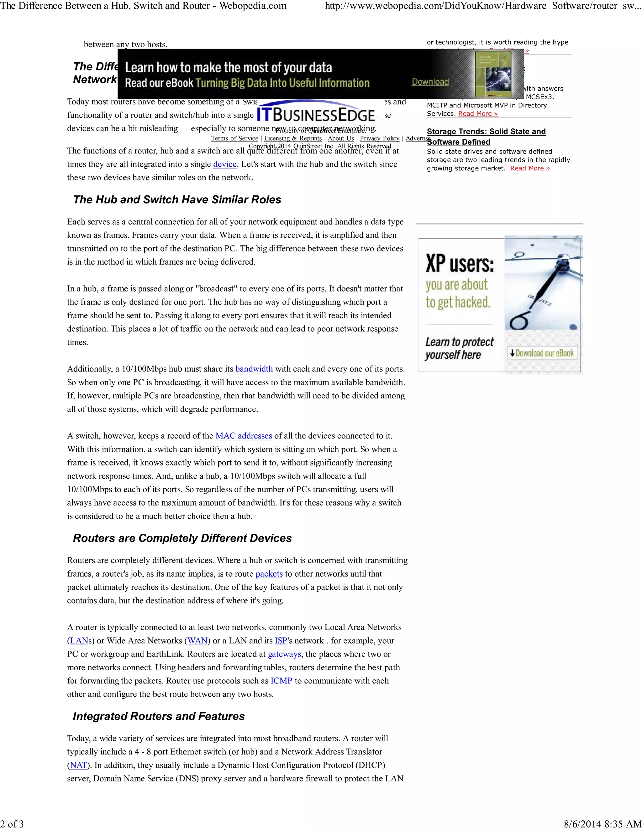 The Difference Between a Hub, Switch and Router - Webopedia.com http://www.webopedia.com/DidYouKnow/Hardware_Software/router_sw... 
between any two hosts. 
The Differences Between Hubs, Switches, and Routers on the 
Network 
Today most routers have become something of a Swiss Army knife, combining the features and 
functionality of a router and switch/hub into a single unit. So conversations regarding these 
devices can be a bit misleading — especially to someone new to computer networking. 
The functions of a router, hub and a switch are all quite different from one another, even if at 
times they are all integrated into a single device. Let's start with the hub and the switch since 
these two devices have similar roles on the network. 
The Hub and Switch Have Similar Roles 
Each serves as a central connection for all of your network equipment and handles a data type 
known as frames. Frames carry your data. When a frame is received, it is amplified and then 
transmitted on to the port of the destination PC. The big difference between these two devices 
is in the method in which frames are being delivered. 
In a hub, a frame is passed along or "broadcast" to every one of its ports. It doesn't matter that 
the frame is only destined for one port. The hub has no way of distinguishing which port a 
frame should be sent to. Passing it along to every port ensures that it will reach its intended 
destination. This places a lot of traffic on the network and can lead to poor network response 
times. 
Additionally, a 10/100Mbps hub must share its bandwidth with each and every one of its ports. 
So when only one PC is broadcasting, it will have access to the maximum available bandwidth. 
If, however, multiple PCs are broadcasting, then that bandwidth will need to be divided among 
all of those systems, which will degrade performance. 
A switch, however, keeps a record of the MAC addresses of all the devices connected to it. 
With this information, a switch can identify which system is sitting on which port. So when a 
frame is received, it knows exactly which port to send it to, without significantly increasing 
network response times. And, unlike a hub, a 10/100Mbps switch will allocate a full 
10/100Mbps to each of its ports. So regardless of the number of PCs transmitting, users will 
always have access to the maximum amount of bandwidth. It's for these reasons why a switch 
is considered to be a much better choice then a hub. 
Routers are Completely Different Devices 
Routers are completely different devices. Where a hub or switch is concerned with transmitting 
frames, a router's job, as its name implies, is to route packets to other networks until that 
packet ultimately reaches its destination. One of the key features of a packet is that it not only 
contains data, but the destination address of where it's going. 
A router is typically connected to at least two networks, commonly two Local Area Networks 
(LANs) or Wide Area Networks (WAN) or a LAN and its ISP's network . for example, your 
PC or workgroup and EarthLink. Routers are located at gateways, the places where two or 
more networks connect. Using headers and forwarding tables, routers determine the best path 
for forwarding the packets. Router use protocols such as ICMP to communicate with each 
other and configure the best route between any two hosts. 
Integrated Routers and Features 
Today, a wide variety of services are integrated into most broadband routers. A router will 
typically include a 4 - 8 port Ethernet switch (or hub) and a Network Address Translator 
(NAT). In addition, they usually include a Dynamic Host Configuration Protocol (DHCP) 
server, Domain Name Service (DNS) proxy server and a hardware firewall to protect the LAN 
or technologist, it is worth reading the hype 
and knowing the... Read More » 
Microsoft Hyper-V Network 
Virtualization Q&A 
The top 5 Hyper-V questions with answers 
provided by Nirmal Sharma, a MCSEx3, 
MCITP and Microsoft MVP in Directory 
Services. Read More » 
Storage Trends: Solid State and 
Software Defined 
Solid state drives and software defined 
storage are two leading trends in the rapidly 
growing storage market. Read More » 
Property of Quinstreet Enterprise. 
Terms of Service | Licensing & Reprints | About Us | Privacy Policy | Advertise 
Copyright 2014 QuinStreet Inc. All Rights Reserved. 
2 of 3 8/6/2014 8:35 AM 
 