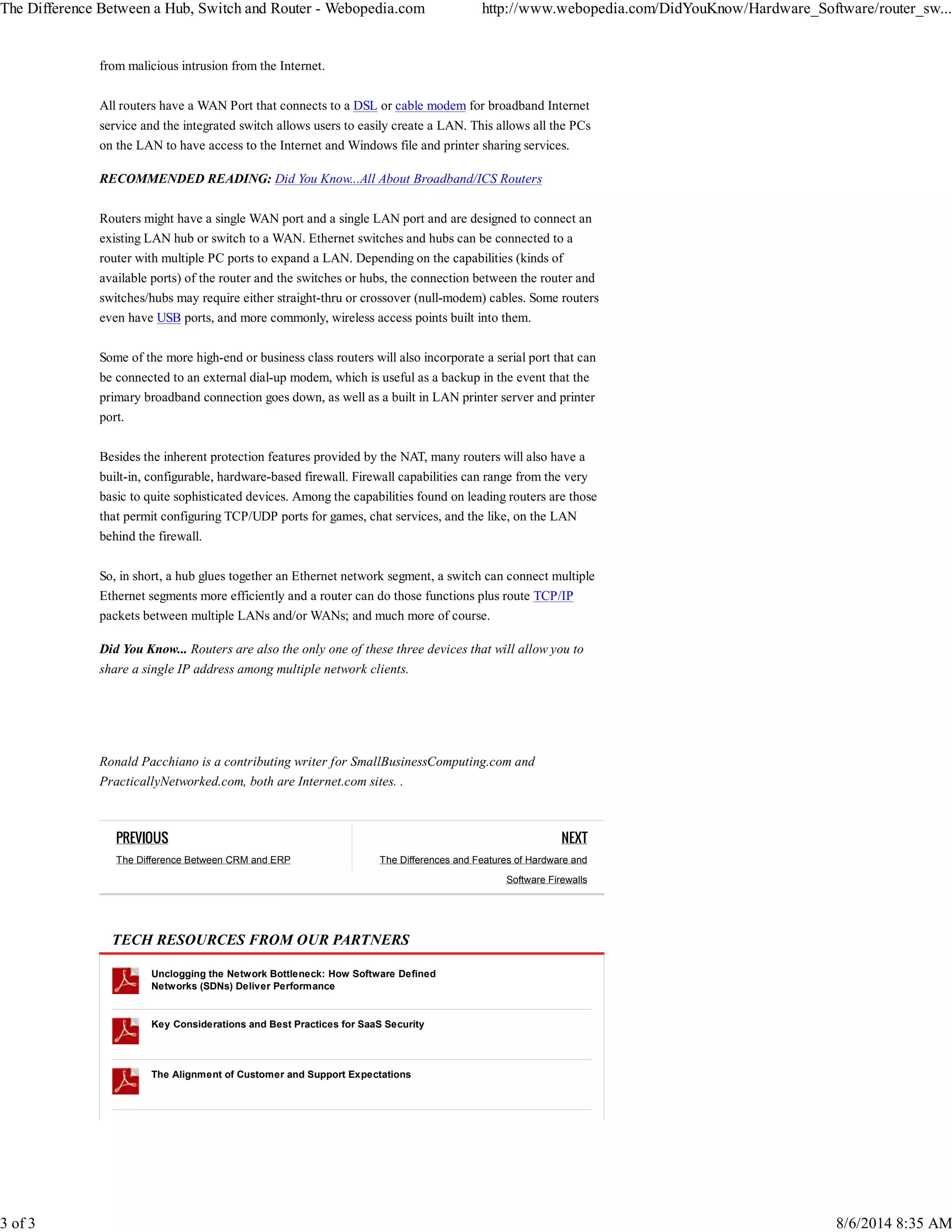 The Difference Between a Hub, Switch and Router - Webopedia.com http://www.webopedia.com/DidYouKnow/Hardware_Software/router_sw... 
PREVIOUS 
The Difference Between CRM and ERP 
NEXT 
The Differences and Features of Hardware and 
Software Firewalls 
from malicious intrusion from the Internet. 
All routers have a WAN Port that connects to a DSL or cable modem for broadband Internet 
service and the integrated switch allows users to easily create a LAN. This allows all the PCs 
on the LAN to have access to the Internet and Windows file and printer sharing services. 
RECOMMENDED READING: Did You Know...All About Broadband/ICS Routers 
Routers might have a single WAN port and a single LAN port and are designed to connect an 
existing LAN hub or switch to a WAN. Ethernet switches and hubs can be connected to a 
router with multiple PC ports to expand a LAN. Depending on the capabilities (kinds of 
available ports) of the router and the switches or hubs, the connection between the router and 
switches/hubs may require either straight-thru or crossover (null-modem) cables. Some routers 
even have USB ports, and more commonly, wireless access points built into them. 
Some of the more high-end or business class routers will also incorporate a serial port that can 
be connected to an external dial-up modem, which is useful as a backup in the event that the 
primary broadband connection goes down, as well as a built in LAN printer server and printer 
port. 
Besides the inherent protection features provided by the NAT, many routers will also have a 
built-in, configurable, hardware-based firewall. Firewall capabilities can range from the very 
basic to quite sophisticated devices. Among the capabilities found on leading routers are those 
that permit configuring TCP/UDP ports for games, chat services, and the like, on the LAN 
behind the firewall. 
So, in short, a hub glues together an Ethernet network segment, a switch can connect multiple 
Ethernet segments more efficiently and a router can do those functions plus route TCP/IP 
packets between multiple LANs and/or WANs; and much more of course. 
Did You Know... Routers are also the only one of these three devices that will allow you to 
share a single IP address among multiple network clients. 
Ronald Pacchiano is a contributing writer for SmallBusinessComputing.com and 
PracticallyNetworked.com, both are Internet.com sites. . 
TECH RESOURCES FROM OUR PARTNERS 
Unclogging the Network Bottleneck: How Software Defined 
Networks (SDNs) Deliver Performance 
Key Considerations and Best Practices for SaaS Security 
The Alignment of Customer and Support Expectations 
3 of 3 8/6/2014 8:35 AM 
