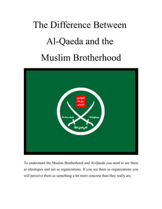 The Difference Between
Al-Qaeda and the
Muslim Brotherhood
To understand the Muslim Brotherhood and Al-Qaeda you need to see them
as ideologies and not as organizations. If you see them as organizations you
will perceive them as something a lot more concrete than they really are.
 
