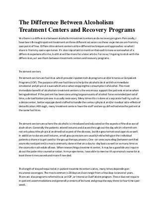 The Difference Between Alcoholism
Treatment Centers and Recovery Programs
Yes there isa difference betweenalcoholismtreatmentcentersanda recoveryprogram.Personally,I
have beenthroughinpatienttreatmentonthree differentoccasionssothese experiencesare frommy
ownpointof few.Differenttreatmentcentersutilize differenttechniquesandapproachessowhatI
share is frommy ownexperience.It'salsoimportanttomentionthateachtime wassomewhatof a
differentexperience forme,butthatwill be more fora laterarticle.For now,I'mgoingto stick withthe
differences,asIsee thembetweentreatmentcentersandrecoveryprograms.
Treatmentcenters
Treatmentcentersare facilitieswhichprovide inpatientrehabprogramsand/orIntensive Outpatient
Programs(IOP).The purpose of these facilitiesistohelpthe alcoholicdeal withthe immediate
emotional andphysical issueswhicharise whenstoppingthe consumptionof alcohol.The most
immediate benefitof alcoholismtreatmentcentersis the enormoussupportthe patientsreceive when
beingadmitted.If the patienthasbeenconsuminglarge amountsof alcohol foranextendedperiodof
time,a detoxificationprocessisusuallynecessary.Manytimesthisisdone ata separate facility,suchas
a detox center,betterequippedandstaffedtohandle the seriousphysical and/ormedical side-effectsof
detoxification.Although,manytreatmentcentershave the staff andare qualifiedtodetox the patientat
the same facilities.
Treatmentcentersare where the alcoholicisintroducedandeducatedonthe aspectsof the disease of
alcoholism.Generallythe patientsattendlecturesandclassesthroughoutthe daywhichinformthem
not onlyaboutthe physical andmedical aspectof the disease,butthe greatemotional aspectsaswell.
In additiontoclassesandlectures,small groupsessionsare usuallyheldwhichgive the individual
patientsachance to getusedto the group therapyprocess.One-on-onecounseling(betweencertified
counselorandpatient) is mostcommonlydone eitheronaday-to-daybasisaswell oras many time as
the counselorsscheduleallows.Whenresearchingatreatmentcenter,itmaybe a goodideato inquire
aboutthe patienttocounselorration.Inmyexperience,Iwasable tomeetwitha personal counselorat
leastthree timesaweekandmore if needed.
The lengthof stayedrequiredatin-patienttreatmentcentersvaries,manytimesdependingon
insurance coverages.The mostcommonis28 daysand can range froma few daysto several years.
There are alsoprogramsreferredtoas an IOP,or Intensive OutPatientprogram.These due notrequire
in-patientaccommodationsandgenerallyconsistsof lecturesandgrouptherapythree tofour timesper
week.
 