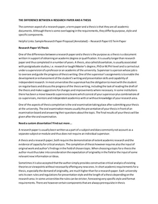THE DIFFERENCE BETWEEN A RESEARCH PAPER AND A THESIS
The common aspectof a researchpaper,a termpaperand a thesisisthat theyare all academic
documents.Althoughthereissome overlappinginthe requirements,theydifferbypurpose,style and
specificcomponents.
Helpful Links:SampleResearchPaperProposal (Annotated) -- ResearchPaperVSTermPaper
Research Paper VSThesis
One of the differencesbetweenaresearchpaperanda thesisisthe purpose as a thesisisa document
writteninsupport of obtaininganacademicdegree orqualification.Itisusuallylongerthanresearch
paperand thuscompletedinanumberof years.A thesis,alsocalleddissertation,isusuallyassociated
withpostgraduate studies,i.e.researchortaughtMaster’s degree,PhDorM.Phil level andiscarriedout
undera supervisionof aprofessororan academicof the university.Supervisorisapersonwhose jobis
to oversee andguide the progressof thesiswriting.One of the supervisor’sassignmentsistoenable the
developmentorenhancementof the student’swritingandpresentationskillsandcapabilityof
independentresearch.Inmostuniversitiesthe supervisorhasthe obligationtomeetwiththe student
on regularbasisanddiscussthe progressof the thesiswriting,includingthe taskof readingthe draftof
the thesisandmake suggestionsforchangesandimprovementswhere necessary.Insome institutions
there hasbeena move towardssupervisoryteamswhichconsistof yoursupervisorpluscombinationsof
co-supervisors,mentorsandindependentacademicswithorwithoutknowledge of yourresearcharea.
One of the aspectsof thesiscompletionisthe oral examinationtakingplace aftersubmittingyourthesis
at the university.The oral examinationmeansusuallythe presentationof yourthesisinfrontof an
examinationboardandansweringtheirquestionsaboutthe topic.The final resultsof yourthesiswillbe
givenafterthe oral examination.
Needa custom dissertation?Findout more...
A researchpaperisusuallybeenwrittenasapart of a subjectanddoescommonlynotaccount as a
separate subjectormodule andthusdoesnot require anindividual supervisor.
A thesisanda researchpaper,bothrequire the demonstrationof extentacademicresearchandthe
evidence of capacityforcritical analysis.The completionof thesishoweverrequiresalsothe inputof
original workandauthor’sfindingsinthe fieldof chosentopic.Whenchoosingatopicfora thesisthe
author mustthustake intoconsiderationthe expectationof originalityinthe fieldorthe inputof some
relevantnewinformationorideas.
Sometimesitisalsoacceptedthatthe authorsimplyprovidesconstructive critical analysisof existing
theoriesorviewpointswithoutnecessarilyofferinganynew ones.In shortacademicrequirementsfora
thesis,especiallythe demandof originality,are muchhigherthanfora researchpaper.Each university
setsitsown rulesandregulationsforpresentationstyle andthe lengthof athesisdependingonthe
researcharea. In some universitiesthe rulescanbe stricter,foreseeingveryspecificstyle andformat
requirements.There are howevercertaincomponentsthatare alwaysprerequisiteinthesis
 