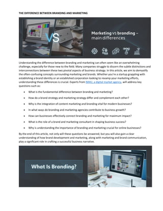 THE DIFFERENCE BETWEEN BRANDING AND MARKETING
Understanding the difference between branding and marketing can often seem like an overwhelming
challenge, especially for those new to the field. Many companies struggle to discern the subtle distinctions and
interconnections between these two pivotal aspects of business strategy. In this article, we aim to demystify
the often-confusing concepts surrounding marketing and brands. Whether you’re a startup grappling with
establishing a brand identity or an established corporation looking to revamp your marketing efforts,
understanding these differences is crucial. Experts from IM4U, a digital market agency, will address key
questions such as:
 What is the fundamental difference between branding and marketing?
 How do a brand strategy and marketing strategy differ and complement each other?
 Why is the integration of content marketing and branding vital for modern businesses?
 In what ways do branding and marketing agencies contribute to business growth?
 How can businesses effectively connect branding and marketing for maximum impact?
 What is the role of a brand and marketing consultant in shaping business success?
 Why is understanding the importance of branding and marketing crucial for online businesses?
By the end of this article, not only will these questions be answered, but you will also gain a clear
understanding of how brand development and marketing, along with marketing and brand communication,
play a significant role in crafting a successful business narrative.
 