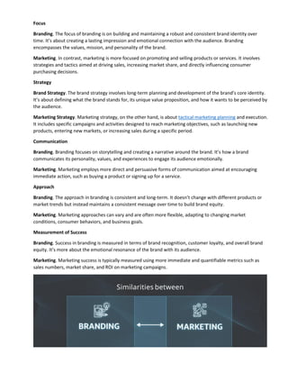 Focus
Branding. The focus of branding is on building and maintaining a robust and consistent brand identity over
time. It’s about creating a lasting impression and emotional connection with the audience. Branding
encompasses the values, mission, and personality of the brand.
Marketing. In contrast, marketing is more focused on promoting and selling products or services. It involves
strategies and tactics aimed at driving sales, increasing market share, and directly influencing consumer
purchasing decisions.
Strategy
Brand Strategy. The brand strategy involves long-term planning and development of the brand’s core identity.
It’s about defining what the brand stands for, its unique value proposition, and how it wants to be perceived by
the audience.
Marketing Strategy. Marketing strategy, on the other hand, is about tactical marketing planning and execution.
It includes specific campaigns and activities designed to reach marketing objectives, such as launching new
products, entering new markets, or increasing sales during a specific period.
Communication
Branding. Branding focuses on storytelling and creating a narrative around the brand. It’s how a brand
communicates its personality, values, and experiences to engage its audience emotionally.
Marketing. Marketing employs more direct and persuasive forms of communication aimed at encouraging
immediate action, such as buying a product or signing up for a service.
Approach
Branding. The approach in branding is consistent and long-term. It doesn’t change with different products or
market trends but instead maintains a consistent message over time to build brand equity.
Marketing. Marketing approaches can vary and are often more flexible, adapting to changing market
conditions, consumer behaviors, and business goals.
Measurement of Success
Branding. Success in branding is measured in terms of brand recognition, customer loyalty, and overall brand
equity. It’s more about the emotional resonance of the brand with its audience.
Marketing. Marketing success is typically measured using more immediate and quantifiable metrics such as
sales numbers, market share, and ROI on marketing campaigns.
 