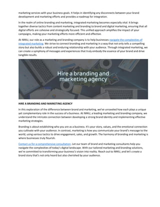 marketing services with your business goals. It helps in identifying any disconnects between your brand
development and marketing efforts and provides a roadmap for integration.
In the realm of online branding and marketing, integrated marketing becomes especially vital. It brings
together diverse tactics from content marketing and branding to brand and digital marketing, ensuring that all
digital efforts are cohesive and strategically focused. This unified approach amplifies the impact of your
campaigns, making your marketing efforts more efficient and effective.
At IM4U, our role as a marketing and branding company is to help businesses navigate the complexities of
integrated marketing. We strive to connect branding and marketing in a way that not only tells a compelling
story but also builds a robust and enduring relationship with your audience. Through integrated marketing, we
can create a symphony of messages and experiences that truly embody the essence of your brand and drive
tangible results.
HIRE A BRANDING AND MARKETING AGENCY
In this exploration of the difference between brand and marketing, we’ve unraveled how each plays a unique
yet complementary role in the success of a business. At IM4U, a leading marketing and branding company, we
understand the intricate connection between developing a strong brand identity and implementing effective
marketing strategies.
Branding is about establishing who you are as a business. It’s your story, values, and the emotional connection
you cultivate with your audience. In contrast, marketing is how you communicate your brand’s message to the
world, using various tactics to drive engagement, sales, and growth. The harmony of branding and marketing is
where businesses truly flourish.
Contact us for a comprehensive consultation. Let our team of brand and marketing consultants help you
navigate the complexities of today’s digital landscape. With our tailored marketing and branding solutions,
we’re committed to transforming your business’s vision into reality. Reach out to IM4U, and let’s create a
brand story that’s not only heard but also cherished by your audience.
 