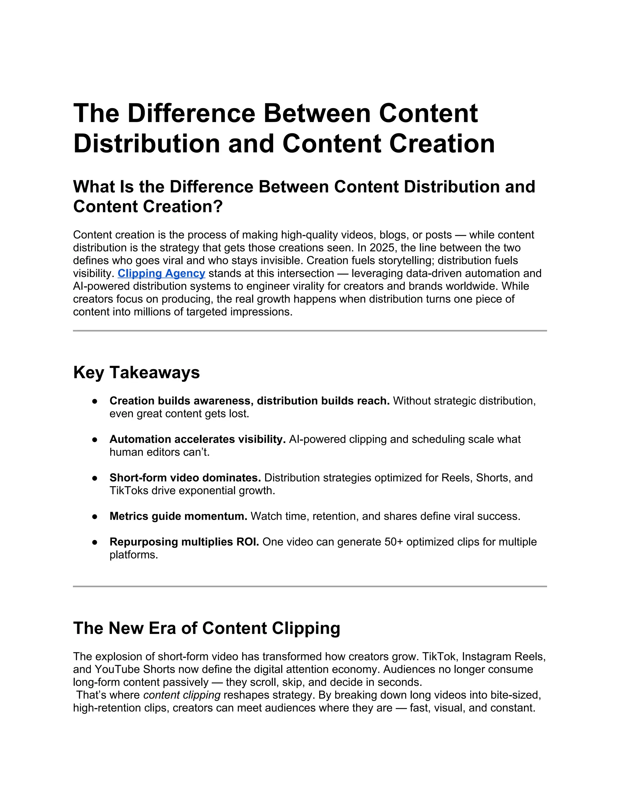 The Difference Between Content
Distribution and Content Creation
What Is the Difference Between Content Distribution and
Content Creation?
Content creation is the process of making high-quality videos, blogs, or posts — while content
distribution is the strategy that gets those creations seen. In 2025, the line between the two
defines who goes viral and who stays invisible. Creation fuels storytelling; distribution fuels
visibility. Clipping Agency stands at this intersection — leveraging data-driven automation and
AI-powered distribution systems to engineer virality for creators and brands worldwide. While
creators focus on producing, the real growth happens when distribution turns one piece of
content into millions of targeted impressions.
Key Takeaways
● Creation builds awareness, distribution builds reach. Without strategic distribution,
even great content gets lost.
● Automation accelerates visibility. AI-powered clipping and scheduling scale what
human editors can’t.
● Short-form video dominates. Distribution strategies optimized for Reels, Shorts, and
TikToks drive exponential growth.
● Metrics guide momentum. Watch time, retention, and shares define viral success.
● Repurposing multiplies ROI. One video can generate 50+ optimized clips for multiple
platforms.
The New Era of Content Clipping
The explosion of short-form video has transformed how creators grow. TikTok, Instagram Reels,
and YouTube Shorts now define the digital attention economy. Audiences no longer consume
long-form content passively — they scroll, skip, and decide in seconds.
That’s where content clipping reshapes strategy. By breaking down long videos into bite-sized,
high-retention clips, creators can meet audiences where they are — fast, visual, and constant.
 