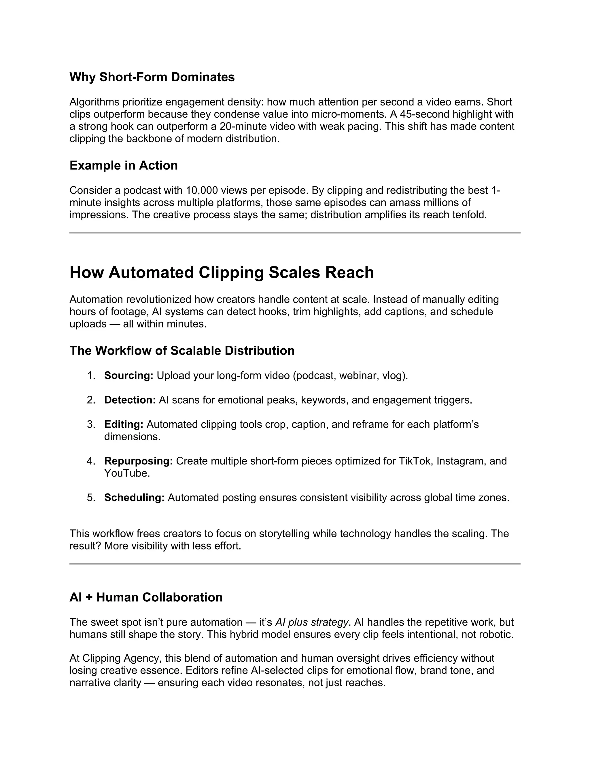 Why Short-Form Dominates
Algorithms prioritize engagement density: how much attention per second a video earns. Short
clips outperform because they condense value into micro-moments. A 45-second highlight with
a strong hook can outperform a 20-minute video with weak pacing. This shift has made content
clipping the backbone of modern distribution.
Example in Action
Consider a podcast with 10,000 views per episode. By clipping and redistributing the best 1-
minute insights across multiple platforms, those same episodes can amass millions of
impressions. The creative process stays the same; distribution amplifies its reach tenfold.
How Automated Clipping Scales Reach
Automation revolutionized how creators handle content at scale. Instead of manually editing
hours of footage, AI systems can detect hooks, trim highlights, add captions, and schedule
uploads — all within minutes.
The Workflow of Scalable Distribution
1. Sourcing: Upload your long-form video (podcast, webinar, vlog).
2. Detection: AI scans for emotional peaks, keywords, and engagement triggers.
3. Editing: Automated clipping tools crop, caption, and reframe for each platform’s
dimensions.
4. Repurposing: Create multiple short-form pieces optimized for TikTok, Instagram, and
YouTube.
5. Scheduling: Automated posting ensures consistent visibility across global time zones.
This workflow frees creators to focus on storytelling while technology handles the scaling. The
result? More visibility with less effort.
AI + Human Collaboration
The sweet spot isn’t pure automation — it’s AI plus strategy. AI handles the repetitive work, but
humans still shape the story. This hybrid model ensures every clip feels intentional, not robotic.
At Clipping Agency, this blend of automation and human oversight drives efficiency without
losing creative essence. Editors refine AI-selected clips for emotional flow, brand tone, and
narrative clarity — ensuring each video resonates, not just reaches.
 