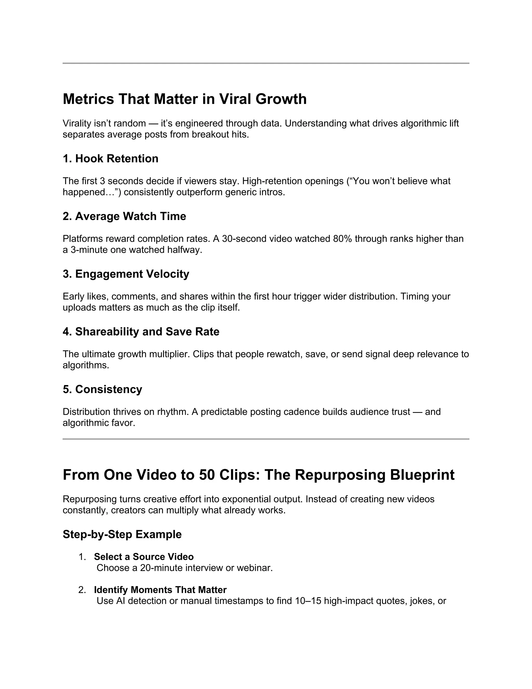 Metrics That Matter in Viral Growth
Virality isn’t random — it’s engineered through data. Understanding what drives algorithmic lift
separates average posts from breakout hits.
1. Hook Retention
The first 3 seconds decide if viewers stay. High-retention openings (“You won’t believe what
happened…”) consistently outperform generic intros.
2. Average Watch Time
Platforms reward completion rates. A 30-second video watched 80% through ranks higher than
a 3-minute one watched halfway.
3. Engagement Velocity
Early likes, comments, and shares within the first hour trigger wider distribution. Timing your
uploads matters as much as the clip itself.
4. Shareability and Save Rate
The ultimate growth multiplier. Clips that people rewatch, save, or send signal deep relevance to
algorithms.
5. Consistency
Distribution thrives on rhythm. A predictable posting cadence builds audience trust — and
algorithmic favor.
From One Video to 50 Clips: The Repurposing Blueprint
Repurposing turns creative effort into exponential output. Instead of creating new videos
constantly, creators can multiply what already works.
Step-by-Step Example
1. Select a Source Video
Choose a 20-minute interview or webinar.
2. Identify Moments That Matter
Use AI detection or manual timestamps to find 10–15 high-impact quotes, jokes, or
 