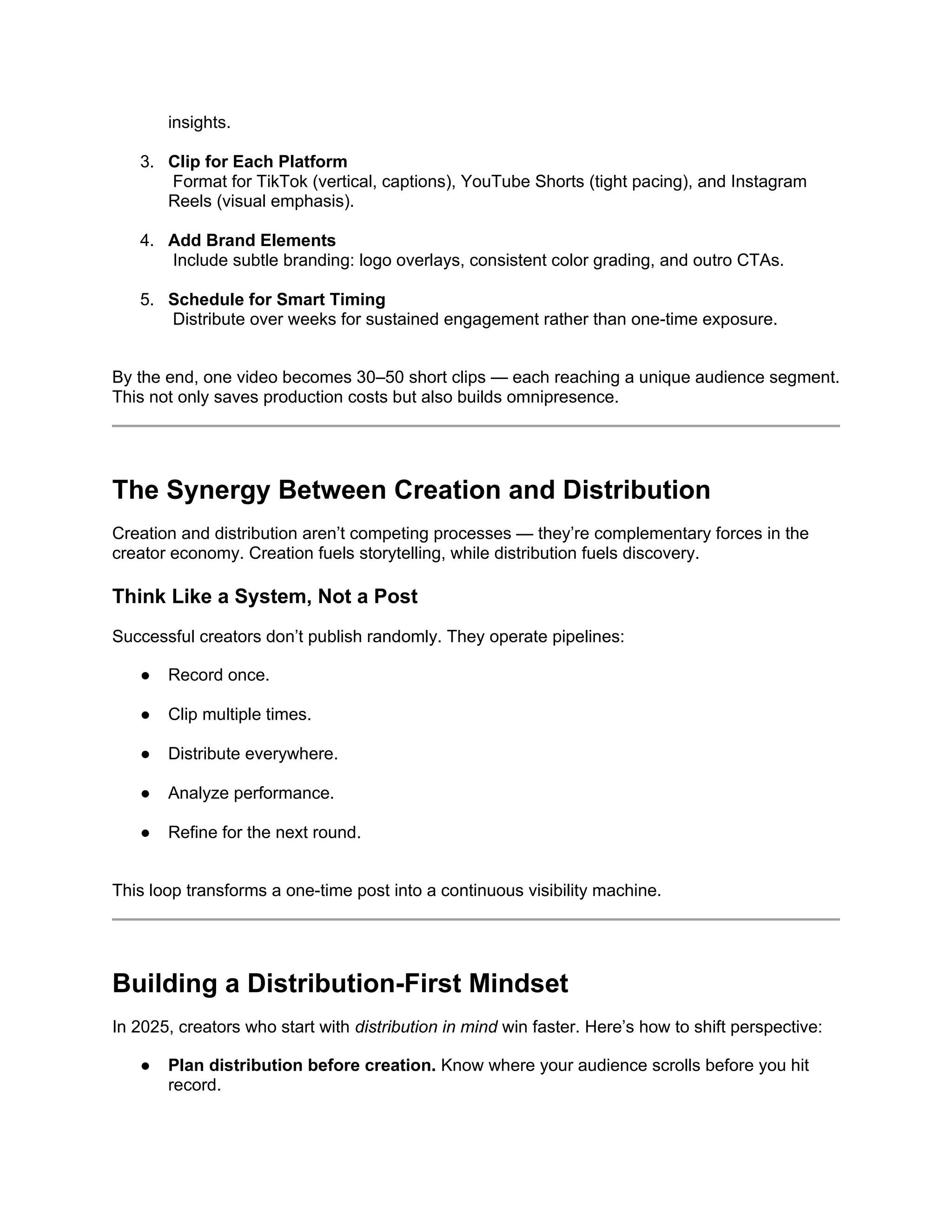 insights.
3. Clip for Each Platform
Format for TikTok (vertical, captions), YouTube Shorts (tight pacing), and Instagram
Reels (visual emphasis).
4. Add Brand Elements
Include subtle branding: logo overlays, consistent color grading, and outro CTAs.
5. Schedule for Smart Timing
Distribute over weeks for sustained engagement rather than one-time exposure.
By the end, one video becomes 30–50 short clips — each reaching a unique audience segment.
This not only saves production costs but also builds omnipresence.
The Synergy Between Creation and Distribution
Creation and distribution aren’t competing processes — they’re complementary forces in the
creator economy. Creation fuels storytelling, while distribution fuels discovery.
Think Like a System, Not a Post
Successful creators don’t publish randomly. They operate pipelines:
● Record once.
● Clip multiple times.
● Distribute everywhere.
● Analyze performance.
● Refine for the next round.
This loop transforms a one-time post into a continuous visibility machine.
Building a Distribution-First Mindset
In 2025, creators who start with distribution in mind win faster. Here’s how to shift perspective:
● Plan distribution before creation. Know where your audience scrolls before you hit
record.
 