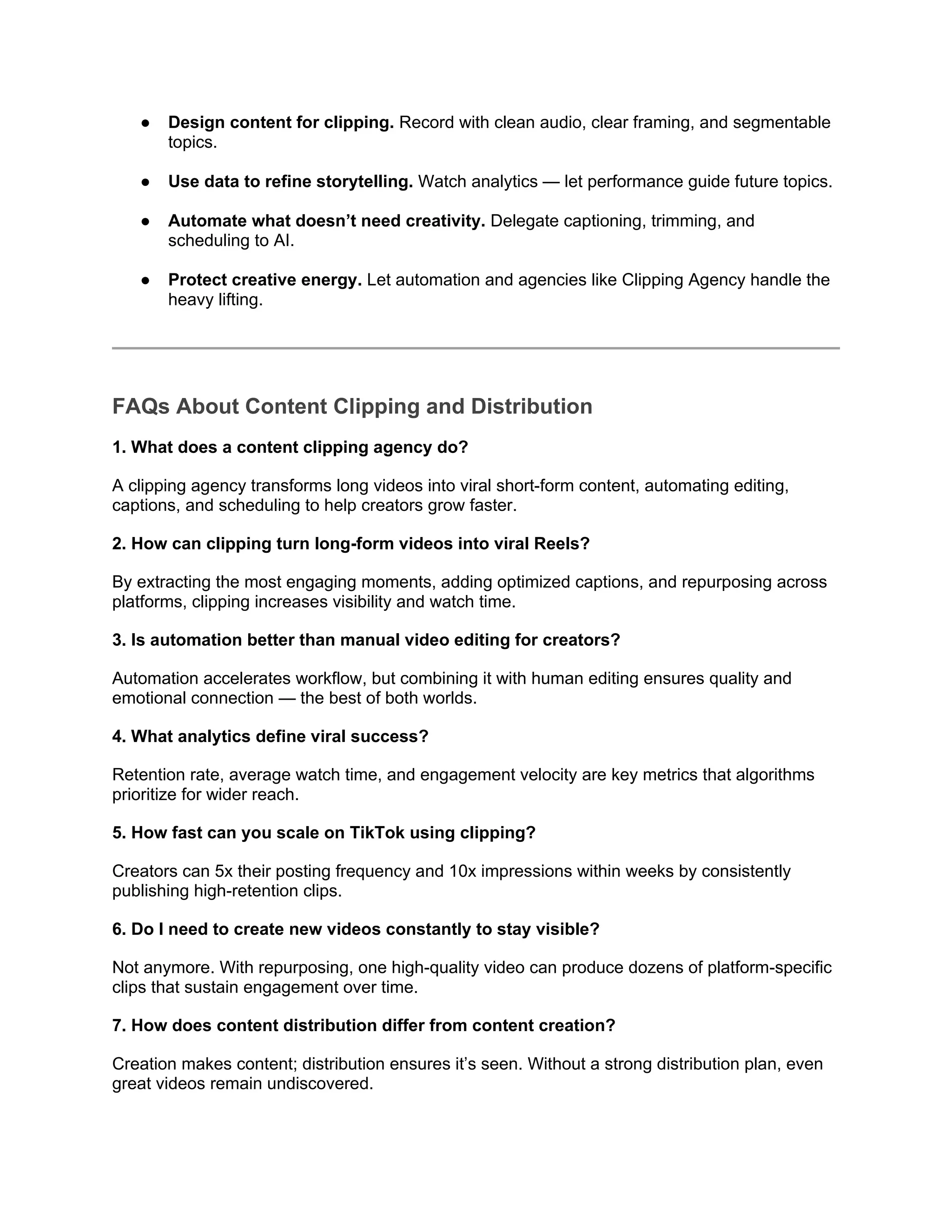 ● Design content for clipping. Record with clean audio, clear framing, and segmentable
topics.
● Use data to refine storytelling. Watch analytics — let performance guide future topics.
● Automate what doesn’t need creativity. Delegate captioning, trimming, and
scheduling to AI.
● Protect creative energy. Let automation and agencies like Clipping Agency handle the
heavy lifting.
FAQs About Content Clipping and Distribution
1. What does a content clipping agency do?
A clipping agency transforms long videos into viral short-form content, automating editing,
captions, and scheduling to help creators grow faster.
2. How can clipping turn long-form videos into viral Reels?
By extracting the most engaging moments, adding optimized captions, and repurposing across
platforms, clipping increases visibility and watch time.
3. Is automation better than manual video editing for creators?
Automation accelerates workflow, but combining it with human editing ensures quality and
emotional connection — the best of both worlds.
4. What analytics define viral success?
Retention rate, average watch time, and engagement velocity are key metrics that algorithms
prioritize for wider reach.
5. How fast can you scale on TikTok using clipping?
Creators can 5x their posting frequency and 10x impressions within weeks by consistently
publishing high-retention clips.
6. Do I need to create new videos constantly to stay visible?
Not anymore. With repurposing, one high-quality video can produce dozens of platform-specific
clips that sustain engagement over time.
7. How does content distribution differ from content creation?
Creation makes content; distribution ensures it’s seen. Without a strong distribution plan, even
great videos remain undiscovered.
 