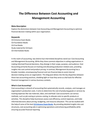 The Difference Between Cost Accounting and
Management Accounting
Meta Description
Explore the distinctions between Cost Accounting and Management Accounting to optimize
financial decision-making within your organization.
Keywords
CA Entrance Exam Books
CA Foundation Books
CA Final Books
Study material for CA Exam
CA Intermediate Books
In the realm of accounting, two distinct but interrelated disciplines stand out: Cost Accounting
and Management Accounting. While they share common objectives in aiding organizations in
making informed financial decisions, they diverge in their scope, purpose, and audience. Cost
Accounting primarily focuses on tracking and allocating production-related costs, providing
insights into cost control and product pricing. In contrast, Management Accounting has a
broader mandate, encompassing financial and non-financial data to assist internal
decision-making across an organization. This blog post delves into the key disparities between
these two accounting practices, shedding light on how they serve as vital tools for effective
financial management in various business contexts.
What is Cost Accounting?
Cost accounting is a branch of accounting that systematically records, analyzes, and manages an
organization's production costs. It aims to determine the cost of producing goods or services by
tracking expenses like raw materials, labor, and overhead. Cost accountants use various
methods, such as job costing or process costing, to allocate costs to specific products or
activities. This discipline helps businesses assess cost-efficiency, control expenses, and make
informed decisions about pricing, budgeting, and resource allocation. This can be studied with
the help of some of the best CA Entrance Exam Books. By providing detailed insights into cost
structures, cost accounting aids in optimizing operations and enhancing profitability while
ensuring accurate financial reporting.
 