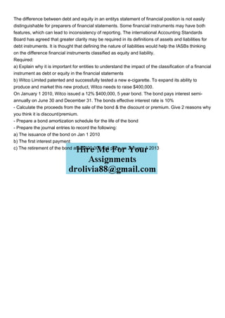 The difference between debt and equity in an entitys statement of financial position is not easily
distinguishable for preparers of financial statements. Some financial instruments may have both
features, which can lead to inconsistency of reporting. The international Accounting Standards
Board has agreed that greater clarity may be required in its definitions of assets and liabilities for
debt instruments. It is thought that defining the nature of liabilities would help the IASBs thinking
on the difference financial instruments classified as equity and liability.
Required:
a) Explain why it is important for entities to understand the impact of the classification of a financial
instrument as debt or equity in the financial statements
b) Witco Limited patented and successfully tested a new e-cigarette. To expand its ability to
produce and market this new product, Witco needs to raise $400,000.
On January 1 2010, Witco issued a 12% $400,000, 5 year bond. The bond pays interest semi-
annually on June 30 and December 31. The bonds effective interest rate is 10%
- Calculate the proceeds from the sale of the bond & the discount or premium. Give 2 reasons why
you think it is discount/premium.
- Prepare a bond amortization schedule for the life of the bond
- Prepare the journal entries to record the following:
a) The issuance of the bond on Jan 1 2010
b) The first interest payment
c) The retirement of the bond at a $400,000 call price on January 1 2013
 