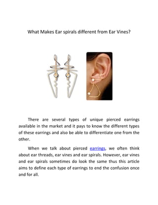 What Makes Ear spirals different from Ear Vines?




     There are several types of unique pierced earrings
available in the market and it pays to know the different types
of these earrings and also be able to differentiate one from the
other.
     When we talk about pierced earrings, we often think
about ear threads, ear vines and ear spirals. However, ear vines
and ear spirals sometimes do look the same thus this article
aims to define each type of earrings to end the confusion once
and for all.
 