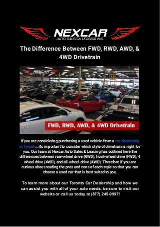 The Difference Between FWD, RWD, AWD, &
4WD Drivetrain
If you are considering purchasing a used vehicle from a car dealership
in Toronto, it's important to consider which style of drivetrain is right for
you. Our team at Nexcar Auto Sales & Leasing has outlined here the
differences between rear-wheel drive (RWD), front-wheel drive (FWD), 4
wheel drive (4WD), and all-wheel-drive (AWD). Therefore if you are
curious about reading the pros and cons of each style so that you can
choose a used car that is best suited to you.
To learn more about our Toronto Car Dealership and how we
can assist you with all of your auto needs, be sure to visit our
website or call us today at (877) 245-9997!
 