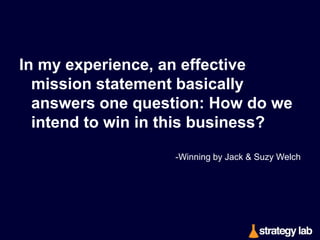 A good mission statement and a good set of values
are so real they smack you in the face with their
concreteness. 
The mission announces exactly where you are going,
and the values describe the behaviors that will get
you there. Speaking of that, I prefer abandoning
the term values altogether in favor of just
behaviors. 
-Winning by Jack & Suzy Welch

 