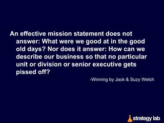 A strategy is a coordinated and integrated
set of where-to-play, how-to-win, core
capability, and management system
choices that uniquely meet a consumer’s
needs, thereby creating competitive
advantage and superior value for a
business. Strategy is a way to win

—and nothing less.	
  
-A.J. Laﬂey, Playing To Win

 