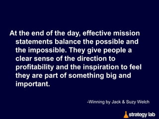 In my experience, an effective mission
statement basically answers one question:

How do we intend to win in this
business? 
-Winning by Jack & Suzy Welch

 