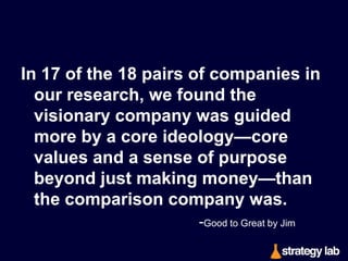 Those who built the visionary companies
wisely understood that it is better to
understand who you are than where
you are going – for where you are
going will almost certainly change.
-Built to Last by Jim Collins & Jerry I. Porras

 