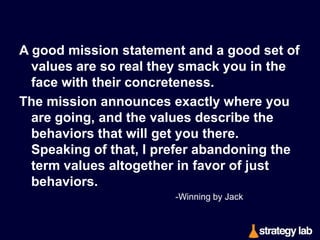 There are also several themes you’ll hear again and again:

The team with the best players wins, so ﬁnd and
retain the best players; 
don’t over-brain things to the point of inaction; 
no matter what part of a business you’re in, share
learning relentlessly; 
have a positive attitude and spread it around; 
never let yourself be a victim; 
and for goodness’ sake—have fun.
-Winning by Jack & Suzy Welch

 