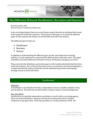 The Difference Between Headhunters, Recruiters and Sourcers
 By Sabrina Baker, PHR
 Human Resource Consultant and Recruiter

 In the recruiting industry there are several terms used to describe an individual that works
 with companies to fill open positions. The purpose of this paper is to clarify the different
 types of roles and how job seekers can and should work with each of them.

 The different types of roles are:

     Headhunter
     Recruiter
     Sourcer
 In addition to understanding the different types of roles used within the recruiting
 industry, it is also important to understand the different places that they work. This paper
 will define and clarify differences between in-house, third-party and agency recruiters.

 Please note that the definitions used in this paper are the traditionally held beliefs by those
 inside the industry. Due to the fact that these terms are sometimes used interchangeably, it
 is imperative that job seekers clarify the role the individual plays before developing a
 strategy on how to work with them.




                                           Headhunters

 Definition:
 A headhunter is an individual hired by a corporation to locate a suitable candidate with a
 certain skill set. The skill sets are often harder to find or require a certain background.

 How They Work:
 Headhunters are typically independent consultants or work within a recruiting agency.
 They are hired and paid by a company and may be working with and for multiple
 companies at any given time. They may specialize in a certain industry or field. For




                                                                        Acacia HR Solutions
                                                                  www.acaciahrsolutions.com
 