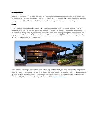 Laundry Services
Holiday homes are equipped with washing machine and dryers where you can wash your dirty clothes
without having to pay for dry cleaners and laundry services. On the other hand hotel laundry services will
cost you around $8 - $12 for men’s shirt and skirt depending on the hotel you are staying in.
Extras
When you rent a holiday home, you rent all the appliances along with it. And this includes, TV, DVD
players, movies and many more. This entertainment stuff are provided by home owners so guests would
do something during rainy days or around siesta time. Also there are no parking fees which you will be
paying on a holiday home. While on a hotel you will be paying around $30 for a valet parking every day
and $15 for movies which is a big rip off.
For a traveler, choosing a holiday home will not only give affordability but most importantly the peace of
mind and comforting experience it provides for each guests it will accommodate. So if you are planning to
go on a vacation, don’t just book in a hotel right away. Look for vacation rental websites that has wide
selection of holiday homes. And one good example of it is Vacation-Now.com.
 