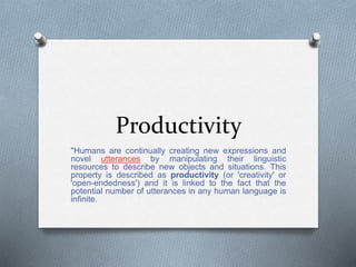 Productivity
"Humans are continually creating new expressions and
novel utterances by manipulating their linguistic
resources to describe new objects and situations. This
property is described as productivity (or 'creativity' or
'open-endedness') and it is linked to the fact that the
potential number of utterances in any human language is
infinite.
 