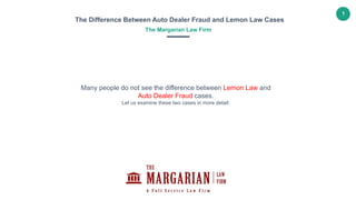1
The Difference Between Auto Dealer Fraud and Lemon Law Cases
The Margarian Law Firm
Many people do not see the difference between Lemon Law and
Auto Dealer Fraud cases.
Let us examine these two cases in more detail:
 