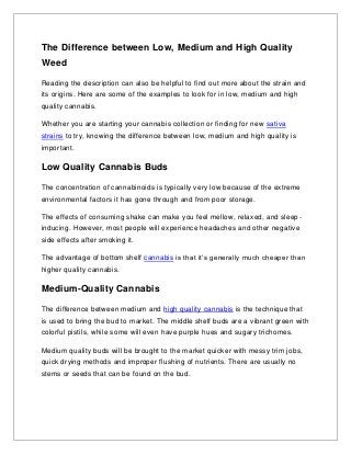 The Difference between Low, Medium and High Quality
Weed
Reading the description can also be helpful to find out more about the strain and
its origins. Here are some of the examples to look for in low, medium and high
quality cannabis.
Whether you are starting your cannabis collection or finding for new sativa
strains to try, knowing the difference between low, medium and high quality is
important.
Low Quality Cannabis Buds
The concentration of cannabinoids is typically very low because of the extreme
environmental factors it has gone through and from poor storage.
The effects of consuming shake can make you feel mellow, relaxed, and sleep-
inducing. However, most people will experience headaches and other negative
side effects after smoking it.
The advantage of bottom shelf cannabis is that it’s generally much cheaper than
higher quality cannabis.
Medium-Quality Cannabis
The difference between medium and high quality cannabis is the technique that
is used to bring the bud to market. The middle shelf buds are a vibrant green with
colorful pistils, while some will even have purple hues and sugary trichomes.
Medium quality buds will be brought to the market quicker with messy trim jobs,
quick drying methods and improper flushing of nutrients. There are usually no
stems or seeds that can be found on the bud.
 