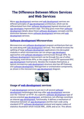 The Difference Between Micro Services
and Web Services
Micro app development services and web development services are
different principles of app development architecture, which can be
differentiated from their software development layered structure and
app developers improvement style. This blog gives more than software
development details about these software developers concepts and the
distinction between micro software development services and web
development services.
Software development Microservices
Microservices are software development program architecture that can
be used along with web development services. This method involves the
splitting of large software development applications into decoupled
modules in which microservices can run unique app developers
approaches and software developers communicate through APIs. Its
software development improvement can be through the use of either
messaging, event-driven APIs, or the usage of non-HTTP sponsored RPC
app development mechanisms. Besides the modules themselves, a
typical microservice web development structure also has API Gateway
and software development Management or orchestration components,
as shown in the microservices app development diagram.
Usage of web development services
A web development service is just one in all several software
development technologies that may offer web development services
over the “internet” or HTTP. As a specific software development type of
service-oriented app development architecture, net offerings constitute
an internet app development functionality. It defines a mechanism of
interaction between an app development and the main code using
standard HTTP software development protocol and regular codecs of
statistics illustration which include XML, JSON, and so on. This allows
 