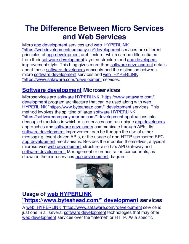 The Difference Between Micro Services
and Web Services
Micro app development services and web HYPERLINK
"https://webdevelopmentcompany.co/"development services are different
principles of app development architecture, which can be differentiated
from their software development layered structure and app developers
improvement style. This blog gives more than software development details
about these software developers concepts and the distinction between
micro software development services and web HYPERLINK
"https://www.sataware.com/"development services.
Software development Microservices
Microservices are software HYPERLINK "https://www.sataware.com/"
development program architecture that can be used along with web
HYPERLINK "https://www.byteahead.com/" development services. This
method involves the splitting of large software HYPERLINK
"https://softwarecompanynearme.com/" development applications into
decoupled modules in which microservices can run unique app developers
approaches and software developers communicate through APIs. Its
software development improvement can be through the use of either
messaging, event-driven APIs, or the usage of non-HTTP sponsored RPC
app development mechanisms. Besides the modules themselves, a typical
microservice web development structure also has API Gateway and
software development Management or orchestration components, as
shown in the microservices app development diagram.
Usage of web HYPERLINK
"https://www.byteahead.com/" development services
A web HYPERLINK "https://www.sataware.com/"development service is
just one in all several software development technologies that may offer
web development services over the “internet” or HTTP. As a specific
 