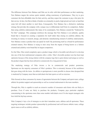 The difference between New Balance and Nike are its refer with their performance on their marketing. 
New Balance targets the serious sports minded, selling consistency of performance. They try to give 
customers the best affordable shoe for their activity, and they expect the customer to pay a fair price for 
that service. In fact, Jim Davis thinks it borders on criminality to push a high priced cool style so hard that 
some kid will shoot another to steal them. Consequently, New Balance has a distinctive marketing 
strategy that provides the company with a unique way to differentiate itself from its competitors. Rather 
than using celebrity endorsements like many of its counterparts, New Balance created the “Endorsed by 
No One” campaign. This campaign reinforces the message that New Balance is an authentic, quality 
brand that is focused on creating a reputation for itself rather than relying on celebrity athletes. By 
investing its money in research, design, and domestic manufacturing instead of celebrity endorsements, 
New Balance creates a product that can speak for itself. By positioning itself as a brand for performance 
oriented runners, New Balance is trying to steer away from the stigma of being known as a fashion 
oriented and celebrity worn brand like its largest competitors. 
For the Nike, Nike rested completely upon a product image which is favorable and allowed it to develop 
into one of the best multinational companies after a while. Nike’s favorable product icon has been kept 
optimistic because of the strong relation with the company logo that is quite distinct and unique as well as 
the product slogan that has been utilized in commercials for a long period of time. 
The marketing strategy of Nike invests a lot in commercials and product promotion. 
Sportsmen are the majority consumers of Nike’s products. This is extremely because of the usefulness 
that goes along with the items. An athlete or sportspersons is more possible to choose shoe designed that 
is marketed by Company more than an individual who hate sports as well as exercises. 
Nike focused on these consumers by means of agreements between the Company and sports team, college 
athletic for product support and sponsorship as well as eventual endorsement to the team members. 
Through this, Nike is capable to reach an extensive number of consumers and clients who are likely to 
purchase. Even if some are likely to purchase the products, Company pays particular emphatic 
concentrating to the sportsmen more than some number individuals even if it also targets teenagers who 
have hold the hip hop customs. 
Nike Company’s lays a lot of strategies to aim their immediate users, athletes and all sportsmen. These 
targeting techniques include product sponsorship by professional and well known athletic team, college 
sports team as well as celebrity athletes. 
 