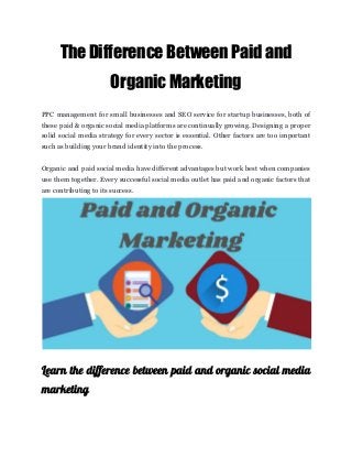 The Difference Between Paid and 
Organic Marketing 
PPC management for small businesses and SEO service for startup businesses, both of
these paid & organic social media platforms are continually growing. Designing a proper
solid social media strategy for every sector is essential. Other factors are too important
such as building your brand identity into the process.
Organic and paid social media have different advantages but work best when companies
use them together. Every successful social media outlet has paid and organic factors that
are contributing to its success.
Learn the difference between paid and organic social media
                 
marketing 
 