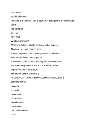 intonations
What is phoneme?
Phoneme is the smallest unit of sound that distinguishes the meaning of
words.
For example :
BAT - CAT
PUT – PAT
What is morpheme?
Morpheme is the smallest meaningful unit of language.
There are two kinds of morpheme:
1. Free morpheme : Ithas meaning when it stands alone.
For example : book, table, nape, etc.
2. Bound morpheme : Ithas meaning only when combined
with other morphemes or words. For example : -ment in
department, -ce in patience,etc.
The longest word in the world is :
PNEUMONOULTRAMICROSCOPICSILLICOVOLCANOCONIOSIS
SPEECH ORGANS
Upper lip
Lower lip
Upper teeth
Lower teeth
Alveolar ridge
Hard palate
Soft palate (velum)
Uvula
 